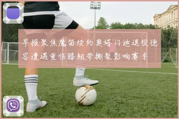 早报聚焦魔笛续约奥塔门迪退役德容遭遇重伤膝韧带撕裂影响赛季