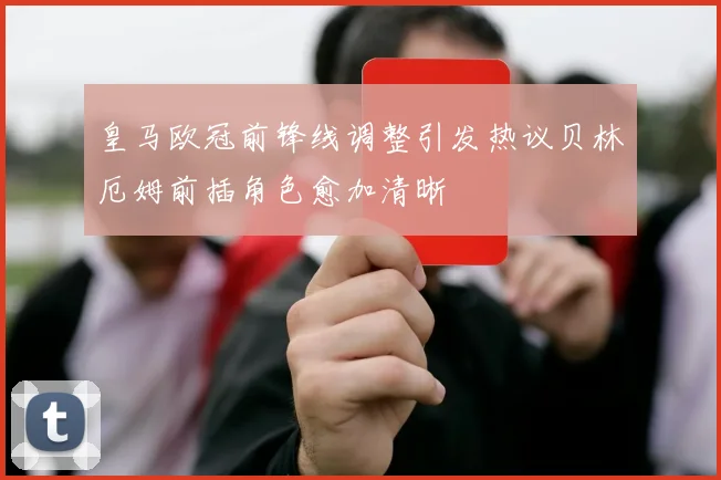 皇马欧冠前锋线调整引发热议贝林厄姆前插角色愈加清晰